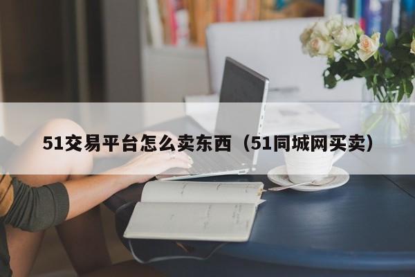 51交易平台怎么卖东西(51同城网买卖)
